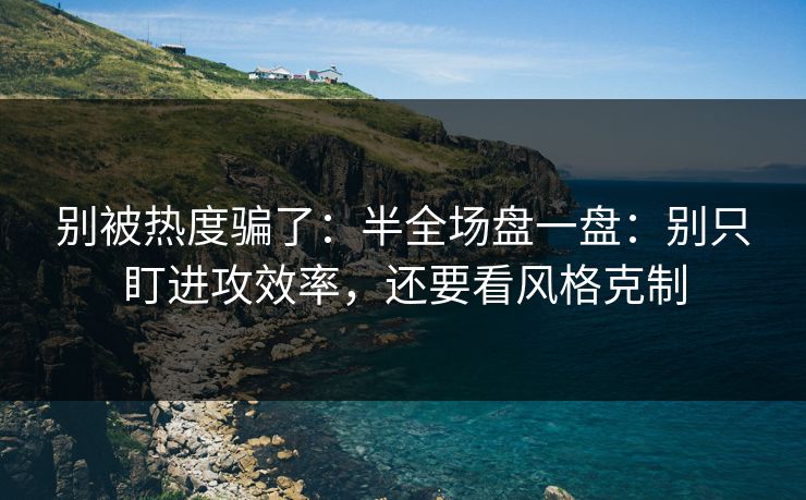 别被热度骗了:半全场盘一盘:别只盯进攻效率,还要看风格克制 别被热度骗了:半全场盘一盘:别只盯进攻效率,还要看风格克制