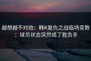 越想越不对劲：韩K复仇之战临场变数：球员状态突然成了胜负手