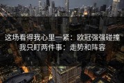 这场看得我心里一紧：欧冠强强碰撞我只盯两件事：走势和阵容