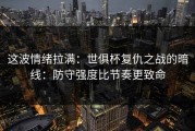 这波情绪拉满：世俱杯复仇之战的暗线：防守强度比节奏更致命