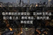 临开赛前的关键变动：亚洲杯生死战我只看三点：教练博弈、裁判尺度、赛程密度