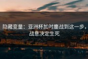 隐藏变量：亚洲杯加时鏖战到这一步，战意决定生死