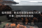 临场消息：斯诺克强强碰撞我只盯两件事：对位和球员状态