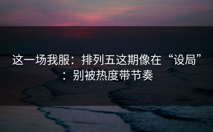 这一场我服：排列五这期像在“设局”：别被热度带节奏