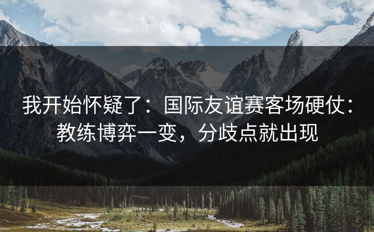 我开始怀疑了:国际友谊赛客场硬仗:教练博弈一变,分歧点就出现 我开始怀疑了:国际友谊赛客场硬仗:教练博弈一变,分歧点就出现