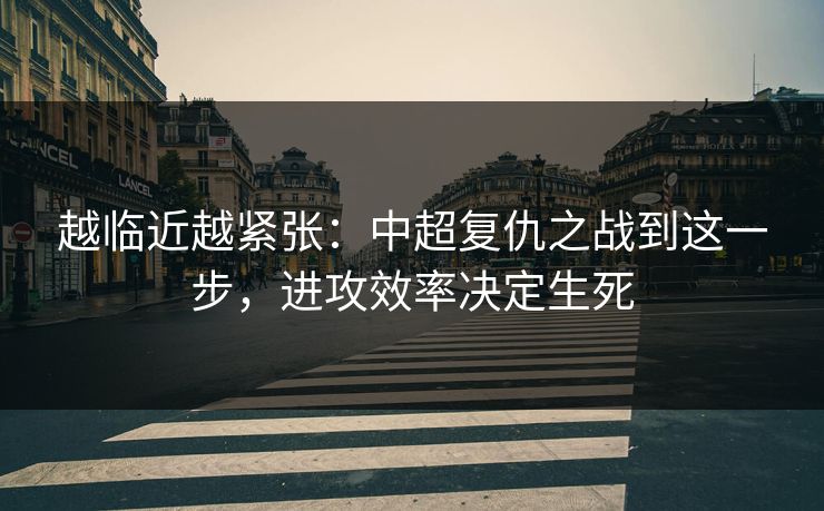 越临近越紧张：中超复仇之战到这一步，进攻效率决定生死