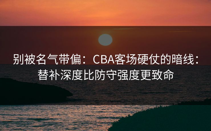 别被名气带偏：CBA客场硬仗的暗线：替补深度比防守强度更致命
