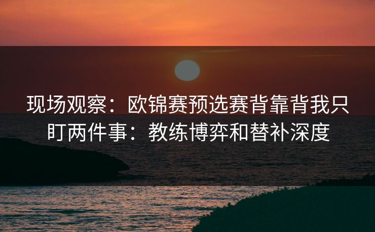 现场观察：欧锦赛预选赛背靠背我只盯两件事：教练博弈和替补深度