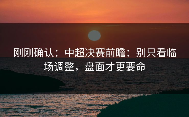 刚刚确认：中超决赛前瞻：别只看临场调整，盘面才更要命