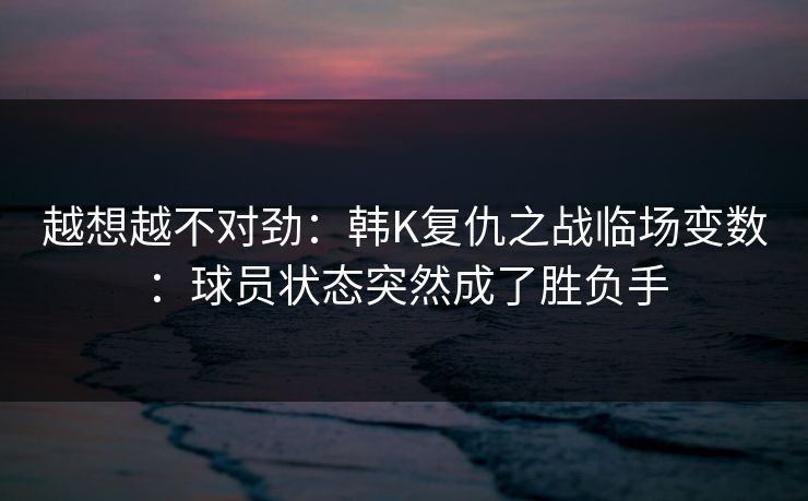 越想越不对劲：韩K复仇之战临场变数：球员状态突然成了胜负手