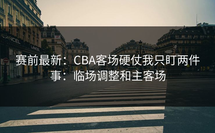 赛前最新：CBA客场硬仗我只盯两件事：临场调整和主客场