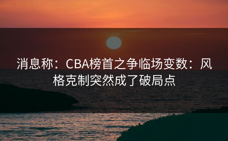 消息称：CBA榜首之争临场变数：风格克制突然成了破局点