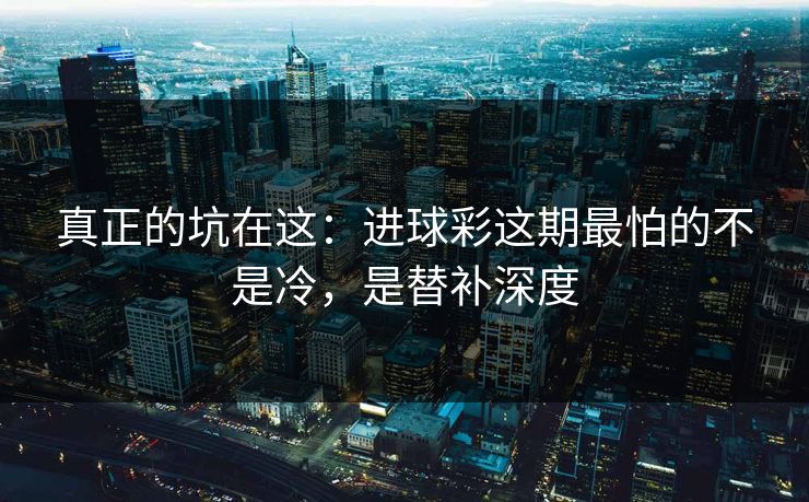 真正的坑在这：进球彩这期最怕的不是冷，是替补深度