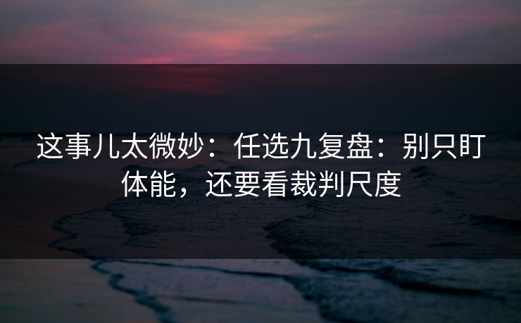 这事儿太微妙:任选九复盘:别只盯体能,还要看裁判尺度 这事儿太微妙:任选九复盘:别只盯体能,还要看裁判尺度