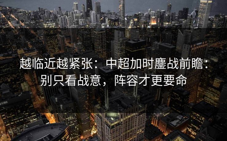 越临近越紧张：中超加时鏖战前瞻：别只看战意，阵容才更要命