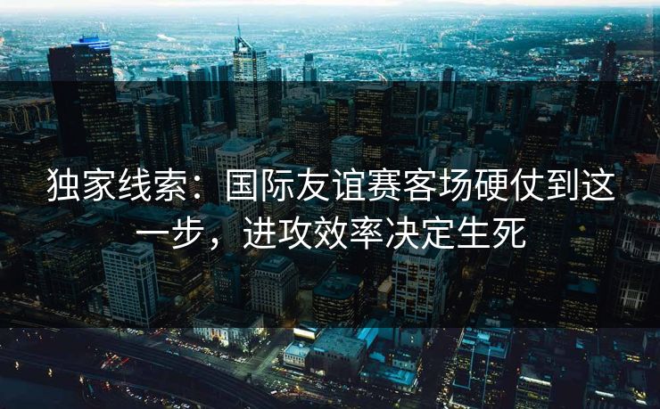 独家线索:国际友谊赛客场硬仗到这一步,进攻效率决定生死 独家线索:国际友谊赛客场硬仗到这一步,进攻效率决定生死